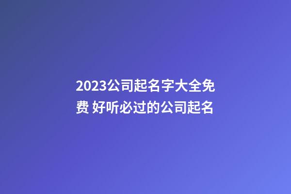 2023公司起名字大全免费 好听必过的公司起名